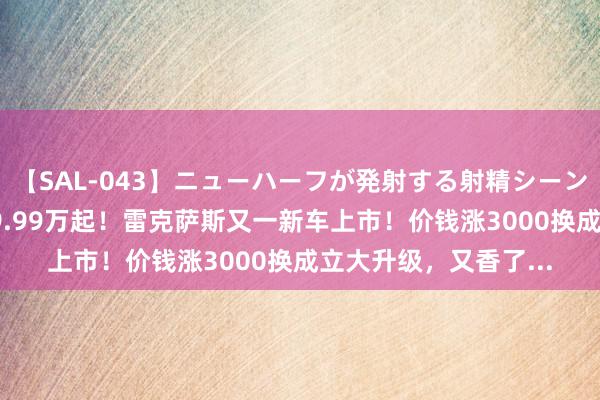 【SAL-043】ニューハーフが発射する射精シーンがあるセックス4 29.99万起！雷克萨斯又一新车上市！价钱涨3000换成立大升级，又香了...