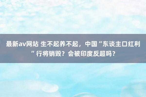 最新av网站 生不起养不起，中国“东谈主口红利”行将销毁？会被印度反超吗？