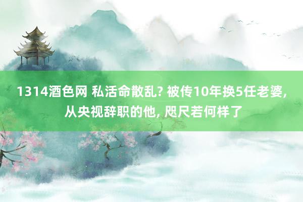 1314酒色网 私活命散乱? 被传10年换5任老婆, 从央视辞职的他, 咫尺若何样了