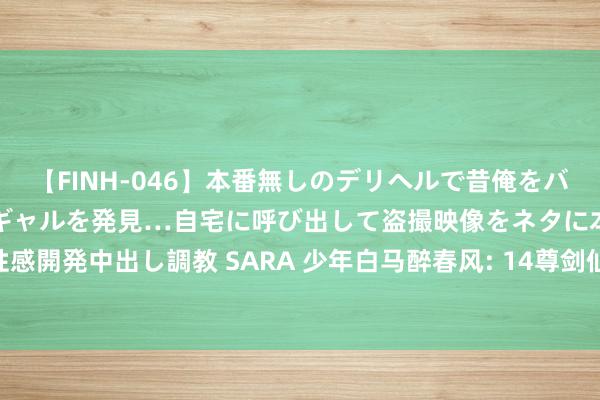 【FINH-046】本番無しのデリヘルで昔俺をバカにしていた同級生の巨乳ギャルを発見…自宅に呼び出して盗撮映像をネタに本番を強要し性感開発中出し調教 SARA 少年白马醉春风: 14尊剑仙, 李永生曾是昆仑剑仙, 君玉、陈儒上榜