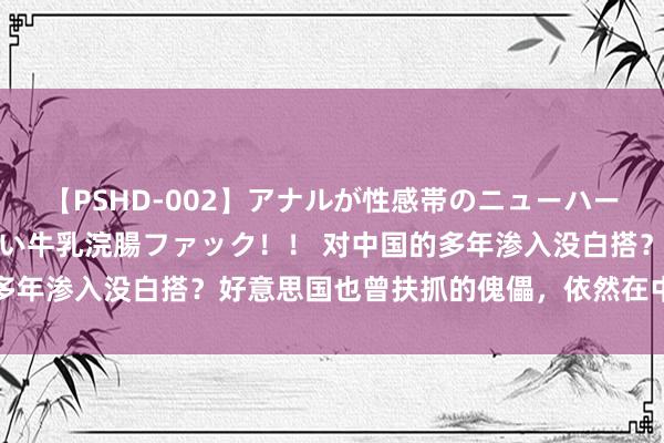 【PSHD-002】アナルが性感帯のニューハーフ美女が泣くまでやめない牛乳浣腸ファック！！ 对中国的多年渗入没白搭？好意思国也曾扶抓的傀儡，依然在中国露头了