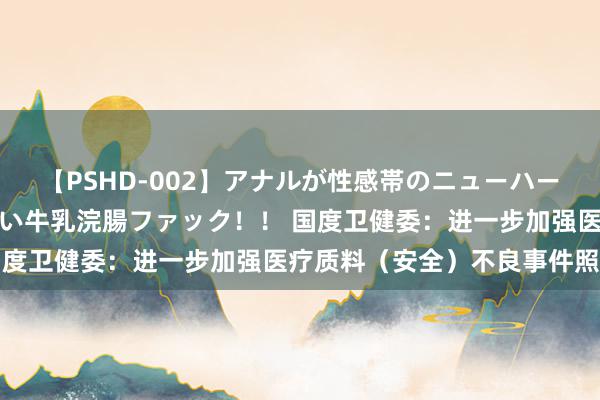 【PSHD-002】アナルが性感帯のニューハーフ美女が泣くまでやめない牛乳浣腸ファック！！ 国度卫健委：进一步加强医疗质料（安全）不良事件照拂