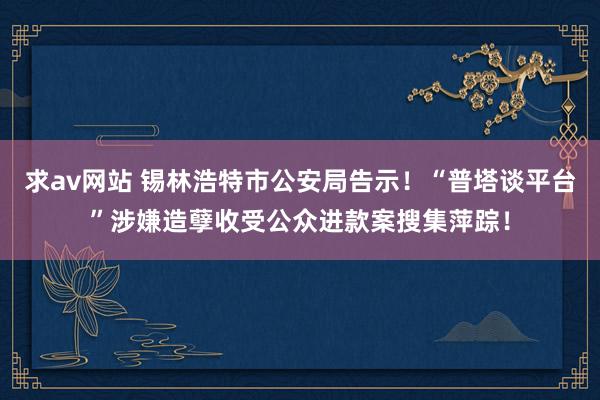 求av网站 锡林浩特市公安局告示！“普塔谈平台”涉嫌造孽收受公众进款案搜集萍踪！