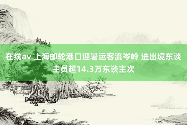 在线av 上海邮轮港口迎暑运客流岑岭 进出境东谈主员超14.3万东谈主次