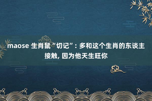 maose 生肖鼠“切记”: 多和这个生肖的东谈主接触, 因为他天生旺你