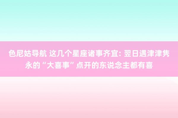 色尼姑导航 这几个星座诸事齐宜: 翌日遇津津隽永的“大喜事”点开的东说念主都有喜