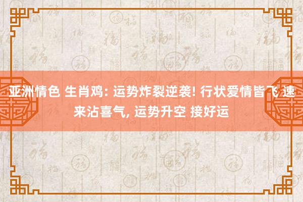 亚洲情色 生肖鸡: 运势炸裂逆袭! 行状爱情皆飞 速来沾喜气, 运势升空 接好运