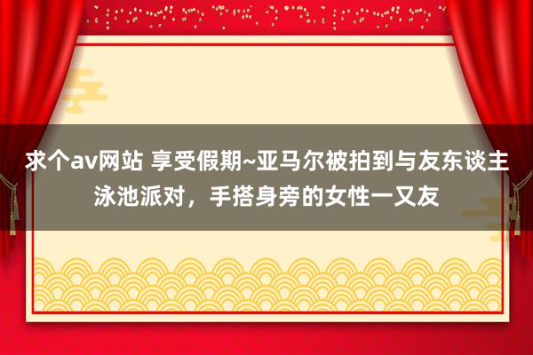 求个av网站 享受假期~亚马尔被拍到与友东谈主泳池派对，手搭身旁的女性一又友