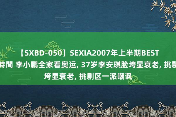 【SXBD-050】SEXIA2007年上半期BEST 全35作品8時間 李小鹏全家看奥运, 37岁李安琪脸垮显衰老, 挑剔区一派嘲讽