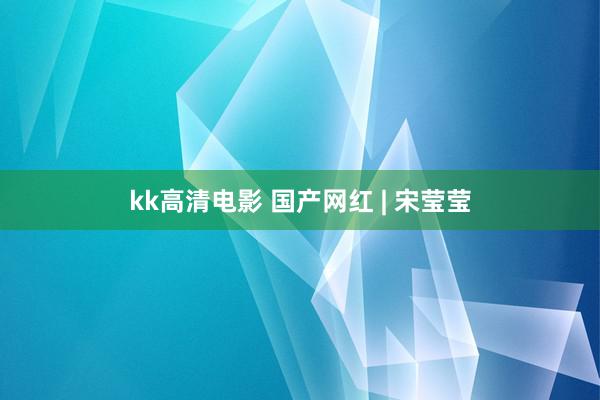 kk高清电影 国产网红 | 宋莹莹