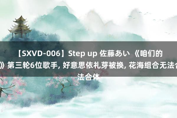 【SXVD-006】Step up 佐藤あい 《咱们的歌6》第三轮6位歌手, 好意思依礼芽被换, 花海组合无法合体