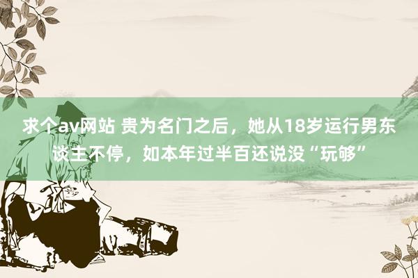 求个av网站 贵为名门之后，她从18岁运行男东谈主不停，如本年过半百还说没“玩够”