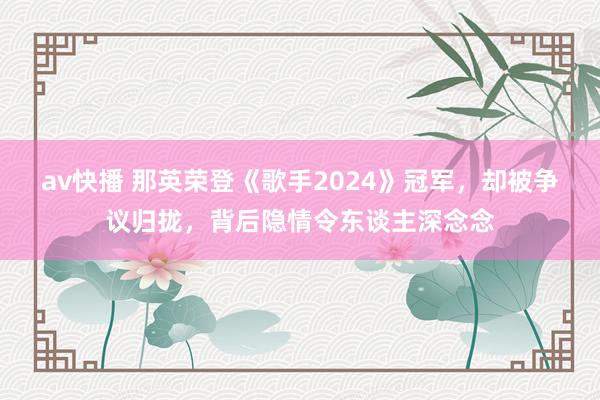 av快播 那英荣登《歌手2024》冠军，却被争议归拢，背后隐情令东谈主深念念