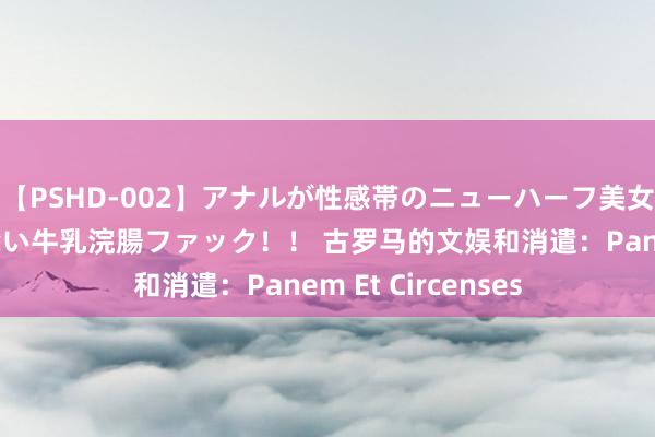 【PSHD-002】アナルが性感帯のニューハーフ美女が泣くまでやめない牛乳浣腸ファック！！ 古罗马的文娱和消遣：Panem Et Circenses