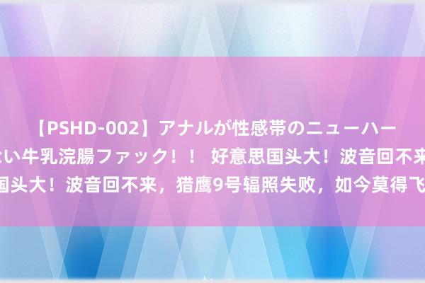 【PSHD-002】アナルが性感帯のニューハーフ美女が泣くまでやめない牛乳浣腸ファック！！ 好意思国头大！波音回不来，猎鹰9号辐照失败，如今莫得飞船可用！