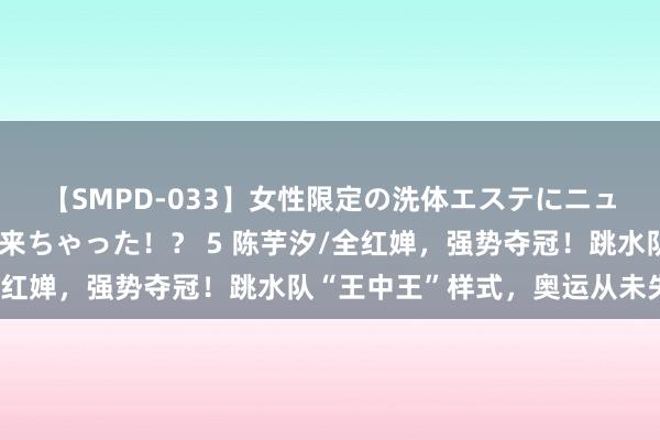 【SMPD-033】女性限定の洗体エステにニューハーフのお客さんが来ちゃった！？ 5 陈芋汐/全红婵，强势夺冠！跳水队“王中王”样式，奥运从未失手