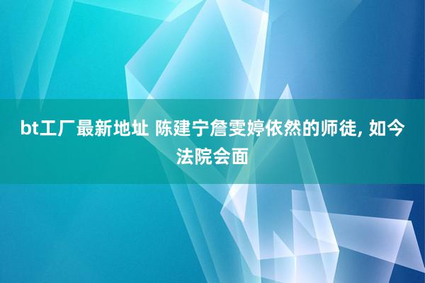 bt工厂最新地址 陈建宁詹雯婷依然的师徒, 如今法院会面