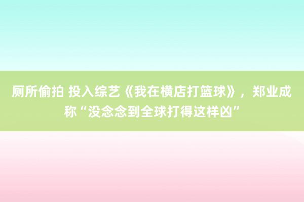 厕所偷拍 投入综艺《我在横店打篮球》，郑业成称“没念念到全球打得这样凶”