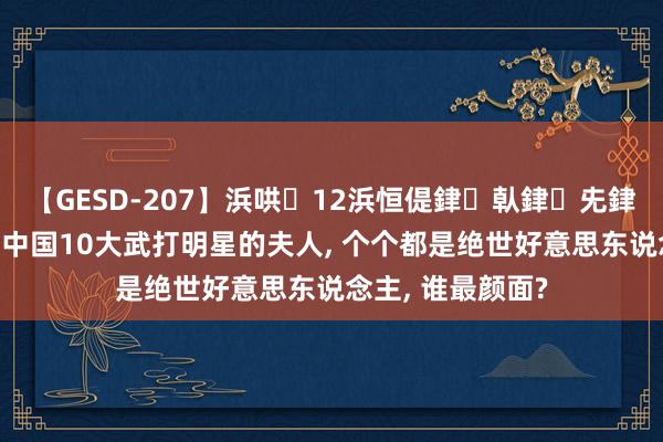 【GESD-207】浜哄12浜恒偍銉倝銉兂銉€銉笺儵銉炽儔 中国10大武打明星的夫人, 个个都是绝世好意思东说念主, 谁最颜面?