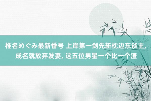 椎名めぐみ最新番号 上岸第一剑先斩枕边东谈主, 成名就放弃发妻, 这五位男星一个比一个渣