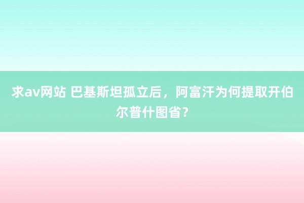 求av网站 巴基斯坦孤立后，阿富汗为何提取开伯尔普什图省？