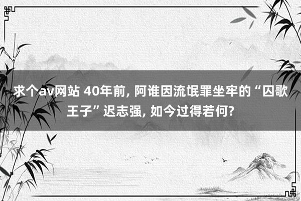 求个av网站 40年前, 阿谁因流氓罪坐牢的“囚歌王子”迟志强, 如今过得若何?