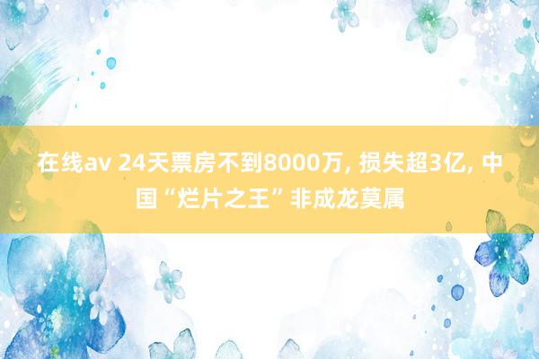 在线av 24天票房不到8000万, 损失超3亿, 中国“烂片之王”非成龙莫属