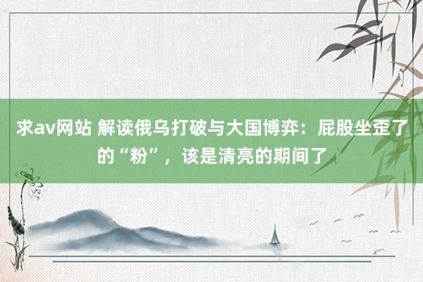 求av网站 解读俄乌打破与大国博弈：屁股坐歪了的“粉”，该是清亮的期间了