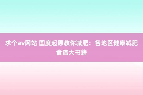 求个av网站 国度起原教你减肥：各地区健康减肥食谱大书籍