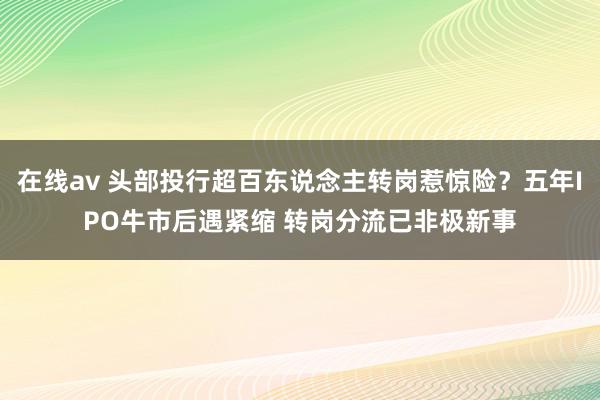 在线av 头部投行超百东说念主转岗惹惊险？五年IPO牛市后遇紧缩 转岗分流已非极新事