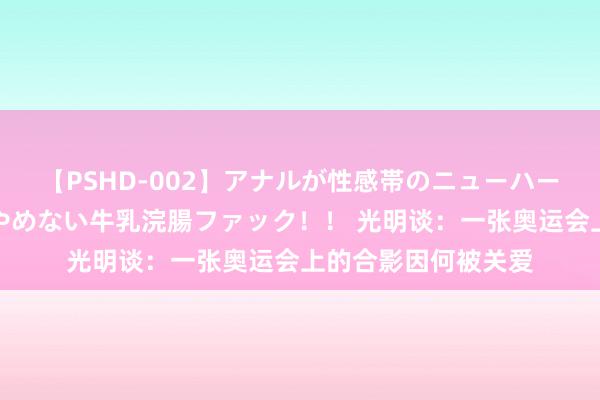 【PSHD-002】アナルが性感帯のニューハーフ美女が泣くまでやめない牛乳浣腸ファック！！ 光明谈：一张奥运会上的合影因何被关爱