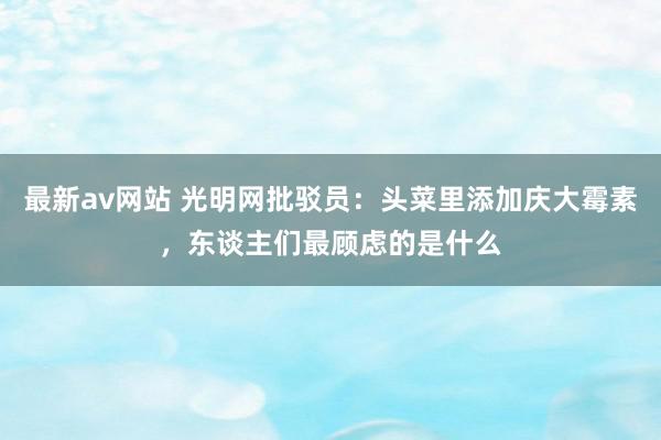 最新av网站 光明网批驳员：头菜里添加庆大霉素，东谈主们最顾虑的是什么