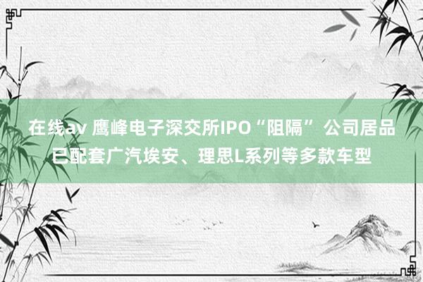 在线av 鹰峰电子深交所IPO“阻隔” 公司居品已配套广汽埃安、理思L系列等多款车型