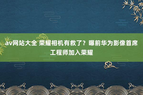 av网站大全 荣耀相机有救了？曝前华为影像首席工程师加入荣耀