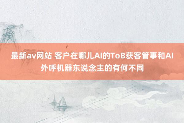 最新av网站 客户在哪儿AI的ToB获客管事和AI外呼机器东说念主的有何不同