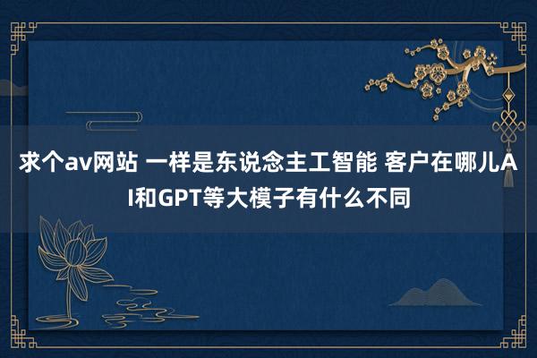 求个av网站 一样是东说念主工智能 客户在哪儿AI和GPT等大模子有什么不同