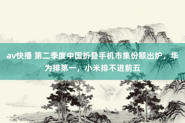 av快播 第二季度中国折叠手机市集份额出炉，华为排第一，小米排不进前五