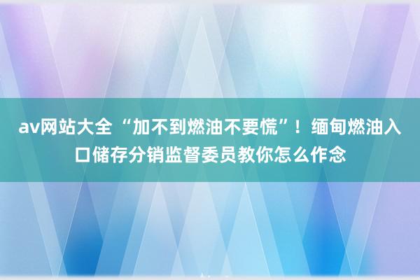 av网站大全 “加不到燃油不要慌”！缅甸燃油入口储存分销监督委员教你怎么作念