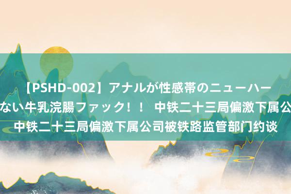 【PSHD-002】アナルが性感帯のニューハーフ美女が泣くまでやめない牛乳浣腸ファック！！ 中铁二十三局偏激下属公司被铁路监管部门约谈