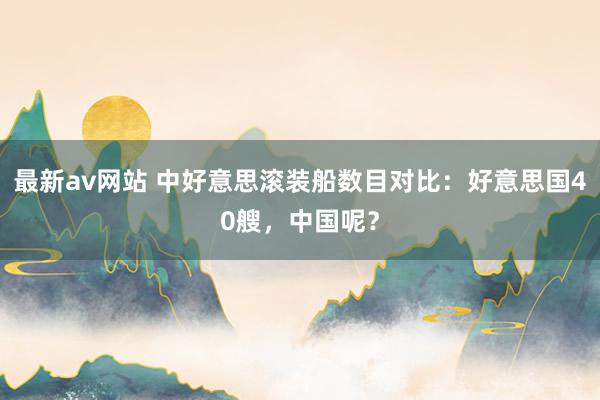 最新av网站 中好意思滚装船数目对比：好意思国40艘，中国呢？