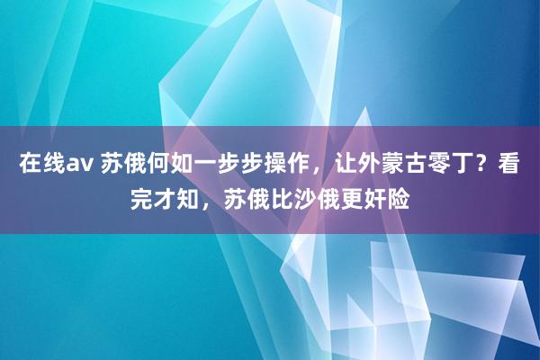 在线av 苏俄何如一步步操作，让外蒙古零丁？看完才知，苏俄比沙俄更奸险