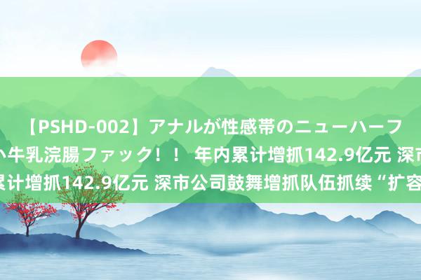 【PSHD-002】アナルが性感帯のニューハーフ美女が泣くまでやめない牛乳浣腸ファック！！ 年内累计增抓142.9亿元 深市公司鼓舞增抓队伍抓续“扩容”