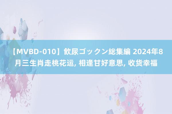 【MVBD-010】飲尿ゴックン総集編 2024年8月三生肖走桃花运, 相逢甘好意思, 收货幸福