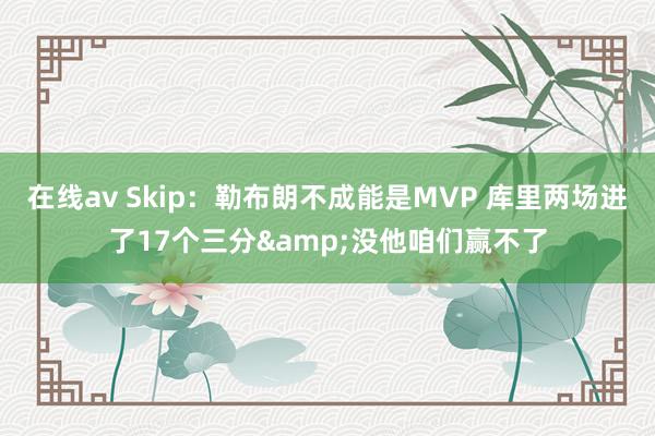 在线av Skip：勒布朗不成能是MVP 库里两场进了17个三分&没他咱们赢不了