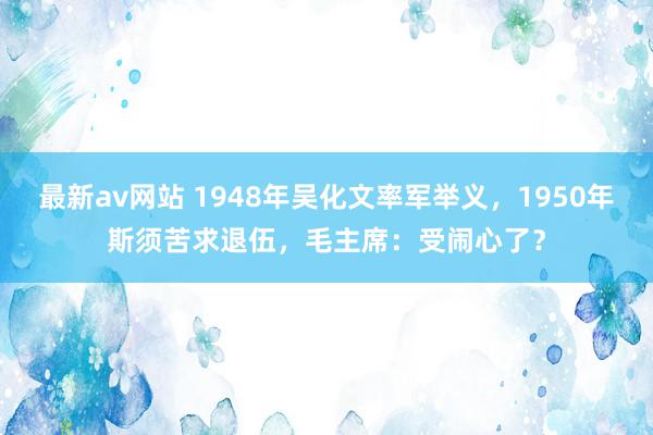 最新av网站 1948年吴化文率军举义，1950年斯须苦求退伍，毛主席：受闹心了？