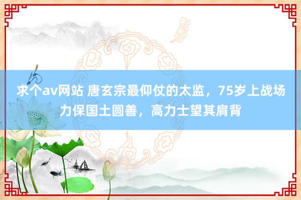 求个av网站 唐玄宗最仰仗的太监，75岁上战场力保国土圆善，高力士望其肩背