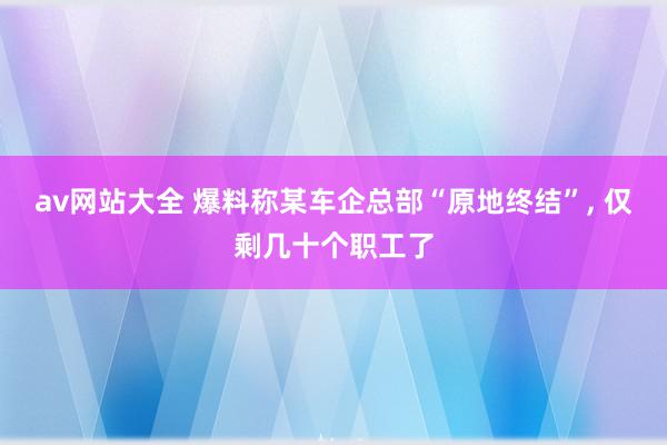 av网站大全 爆料称某车企总部“原地终结”, 仅剩几十个职工了