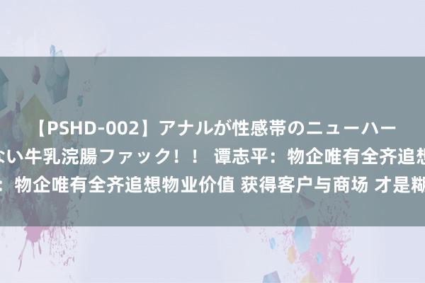 【PSHD-002】アナルが性感帯のニューハーフ美女が泣くまでやめない牛乳浣腸ファック！！ 谭志平：物企唯有全齐追想物业价值 获得客户与商场 才是糊口之谈