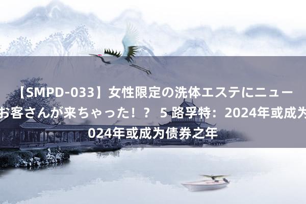 【SMPD-033】女性限定の洗体エステにニューハーフのお客さんが来ちゃった！？ 5 路孚特：2024年或成为债券之年