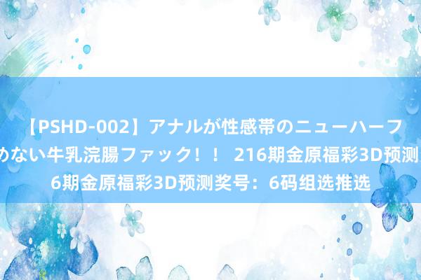 【PSHD-002】アナルが性感帯のニューハーフ美女が泣くまでやめない牛乳浣腸ファック！！ 216期金原福彩3D预测奖号：6码组选推选